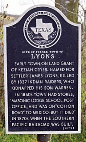 Historical marker located south of Schulenburg on Highway 77 reads: “Site of former town of Lyons – Early town on land grant of Keziah Cryer. Named for settler James Lyons, killed by 1837 Indian raiders, who kidnapped his son Warren. In 1860s, town had stores, Masonic Lodge, school, post office and was on ‘Cotton Road’ to Mexico, but it died in 1870s when the Southern Pacific Railroad was built.”